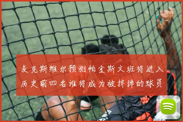 麦克斯维尔预测帕金斯文班将进入历史前四名谁将成为被挤掉的球员呢