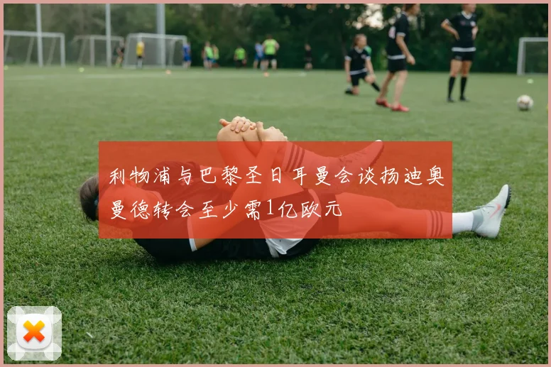 利物浦与巴黎圣日耳曼会谈扬迪奥曼德转会至少需1亿欧元