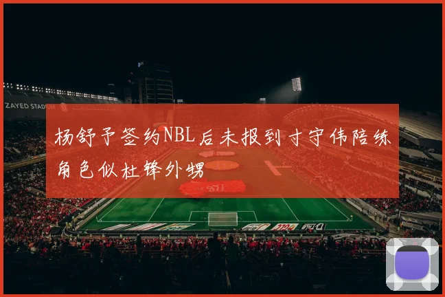杨舒予签约NBL后未报到寸守伟陪练角色似杜锋外甥
