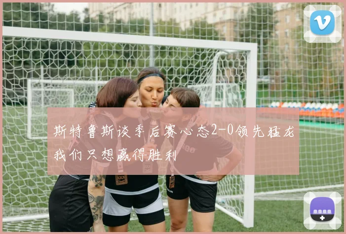 斯特鲁斯谈季后赛心态2-0领先猛龙我们只想赢得胜利