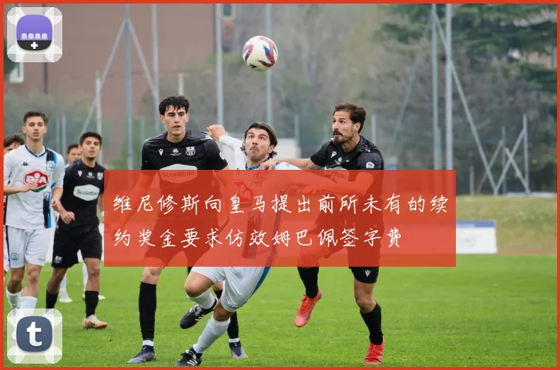 维尼修斯向皇马提出前所未有的续约奖金要求仿效姆巴佩签字费
