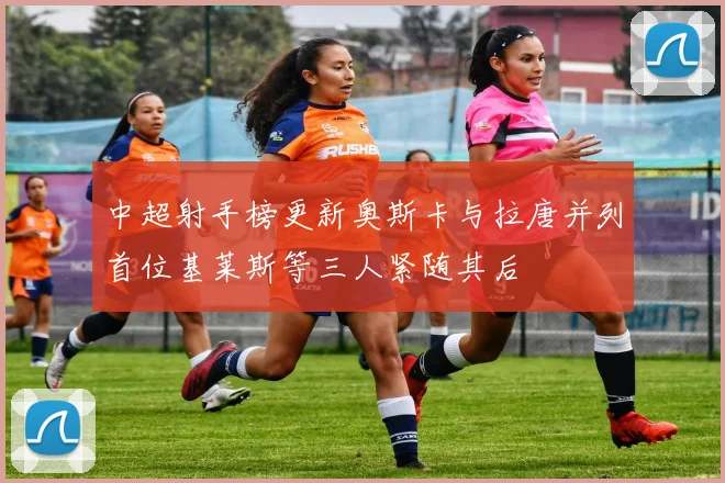 中超射手榜更新奥斯卡与拉唐并列首位基莱斯等三人紧随其后