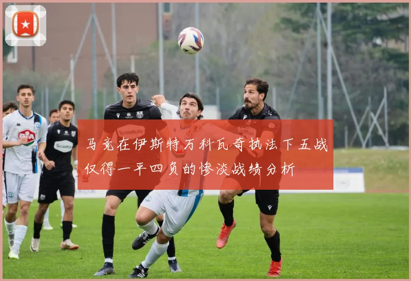 马竞在伊斯特万科瓦奇执法下五战仅得一平四负的惨淡战绩分析