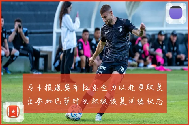 马卡报道奥布拉克全力以赴争取复出参加巴萨对决积极恢复训练状态