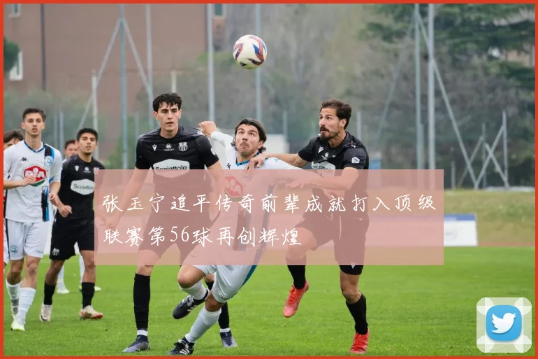 张玉宁追平传奇前辈成就打入顶级联赛第56球再创辉煌