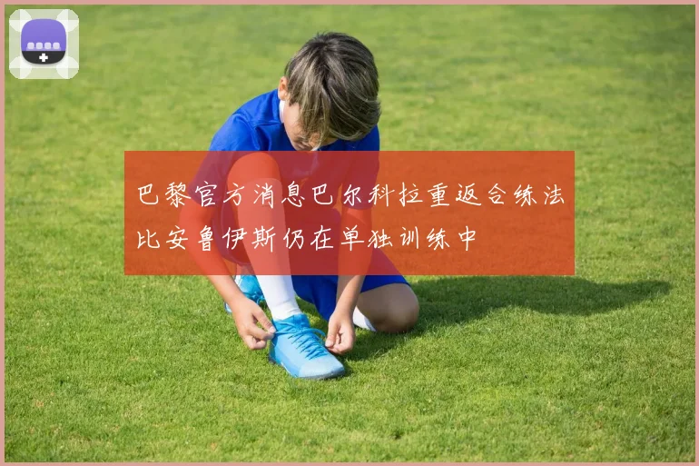 巴黎官方消息巴尔科拉重返合练法比安鲁伊斯仍在单独训练中