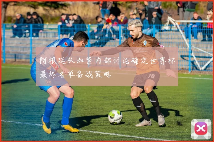 阿根廷队加紧内部讨论确定世界杯最终名单备战策略