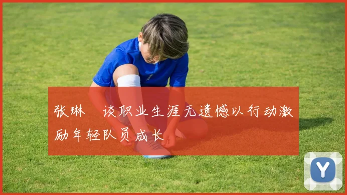 张琳芃谈职业生涯无遗憾以行动激励年轻队员成长