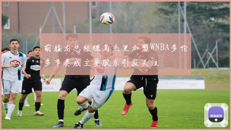 前猛龙总经理乌杰里加盟WNBA多伦多节奏成主要股东引发关注
