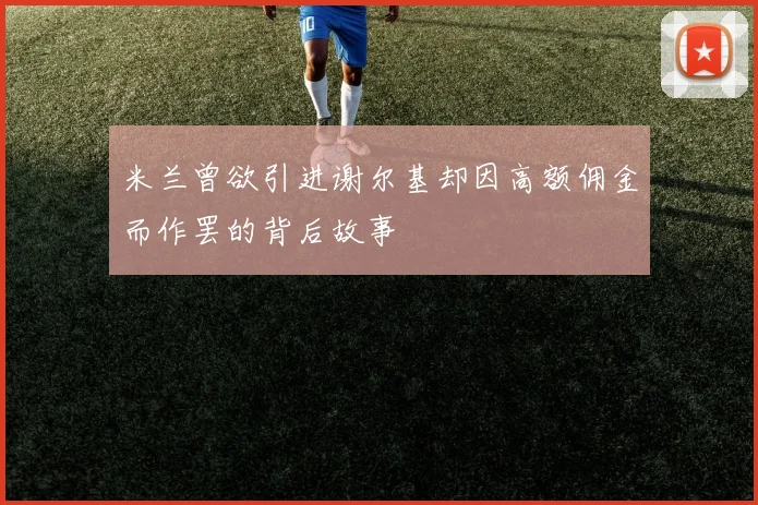 米兰曾欲引进谢尔基却因高额佣金而作罢的背后故事