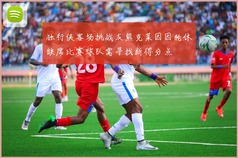 独行侠客场挑战灰熊克莱因因轮休缺席比赛球队需寻找新得分点