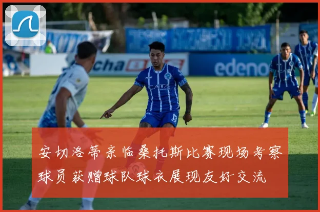 安切洛蒂亲临桑托斯比赛现场考察球员获赠球队球衣展现友好交流